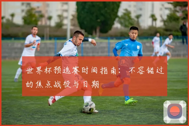 世界杯预选赛时间指南：不容错过的焦点战役与日期