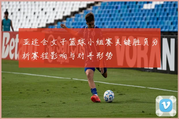 亚运会女子篮球小组赛关键胜负分析赛程影响与对手形势