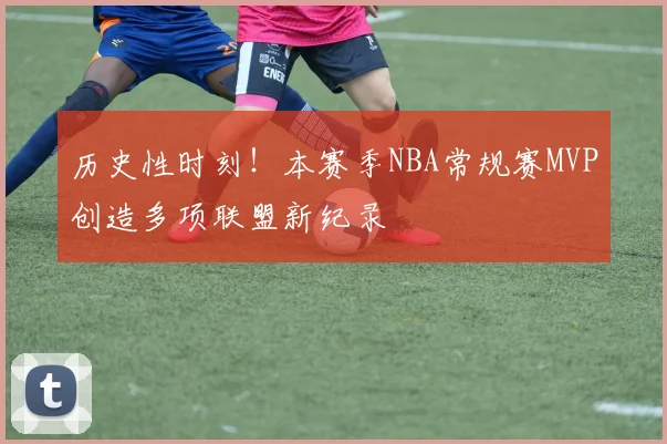 历史性时刻！本赛季NBA常规赛MVP创造多项联盟新纪录