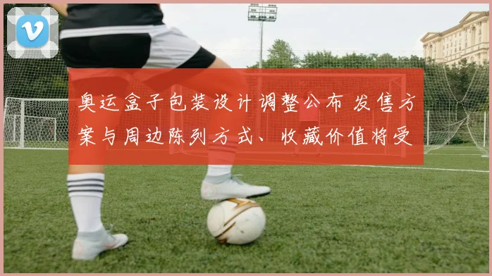 奥运盒子包装设计调整公布 发售方案与周边陈列方式、收藏价值将受影响