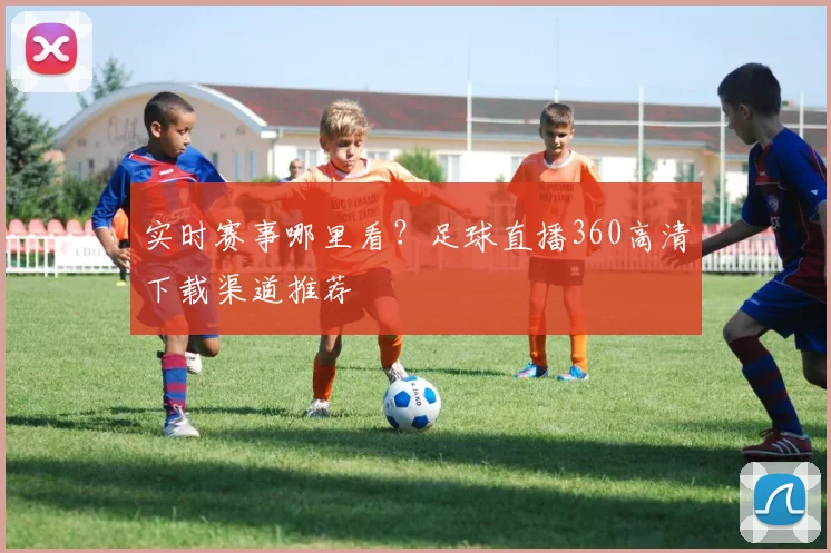 实时赛事哪里看？足球直播360高清下载渠道推荐