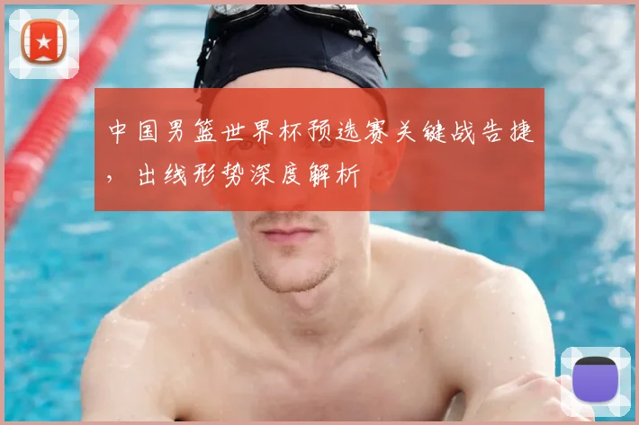 中国男篮世界杯预选赛关键战告捷，出线形势深度解析