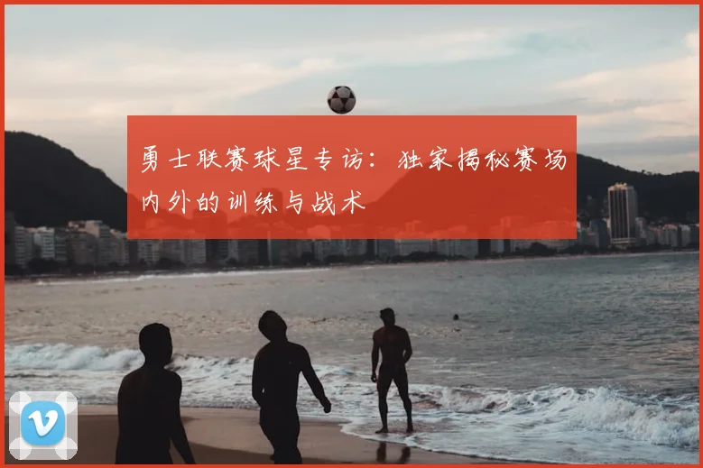 勇士联赛球星专访：独家揭秘赛场内外的训练与战术