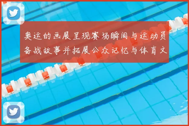 奥运的画展呈现赛场瞬间与运动员备战故事并拓展公众记忆与体育文化讨论