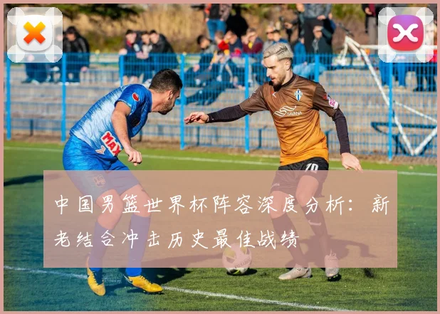 中国男篮世界杯阵容深度分析：新老结合冲击历史最佳战绩