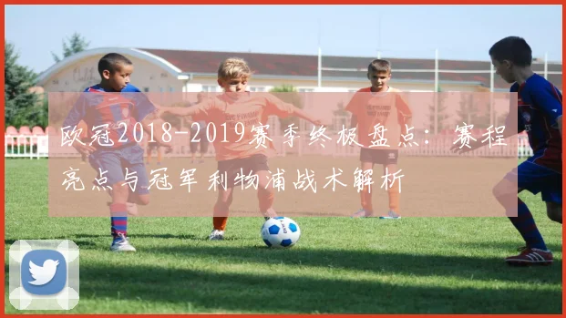 欧冠2018-2019赛季终极盘点：赛程亮点与冠军利物浦战术解析