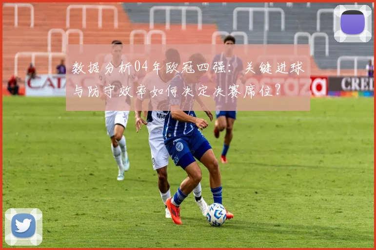 数据分析04年欧冠四强：关键进球与防守效率如何决定决赛席位？