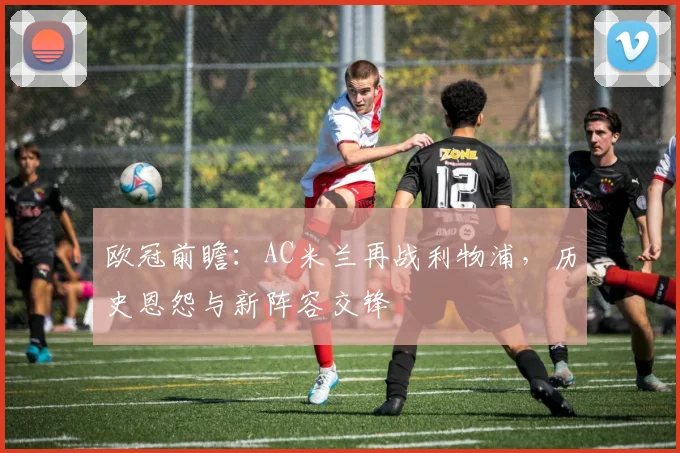 欧冠前瞻：AC米兰再战利物浦，历史恩怨与新阵容交锋