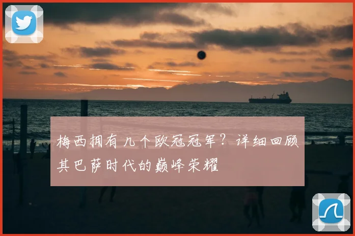 梅西拥有几个欧冠冠军？详细回顾其巴萨时代的巅峰荣耀