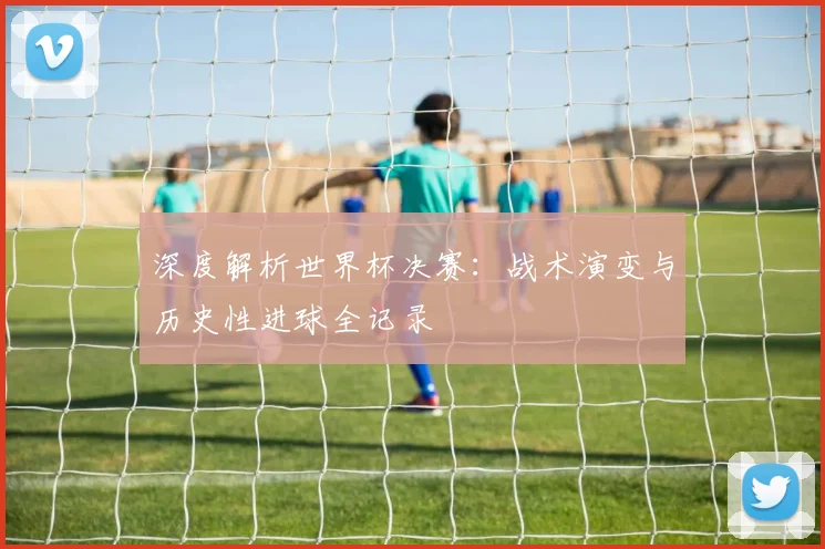 深度解析世界杯决赛：战术演变与历史性进球全记录