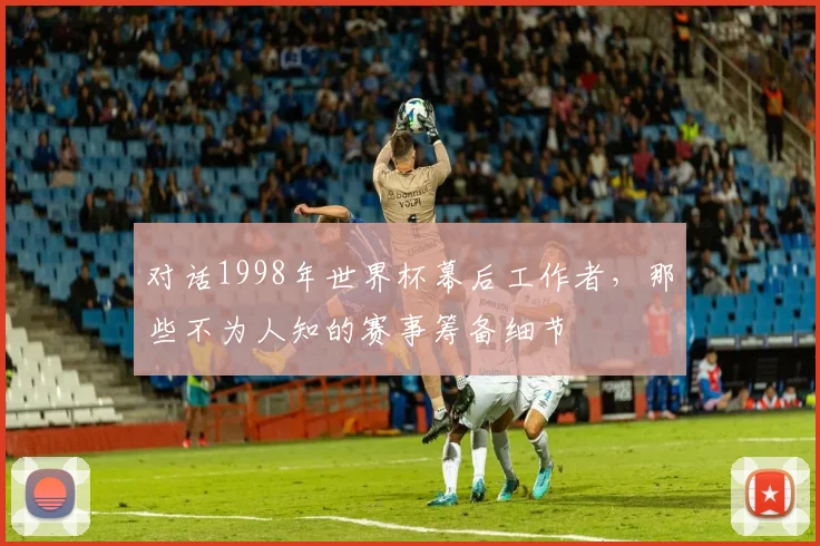 对话1998年世界杯幕后工作者，那些不为人知的赛事筹备细节