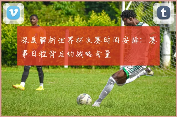 深度解析世界杯决赛时间安排：赛事日程背后的战略考量