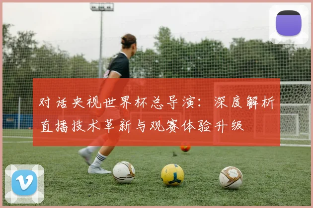 对话央视世界杯总导演：深度解析直播技术革新与观赛体验升级