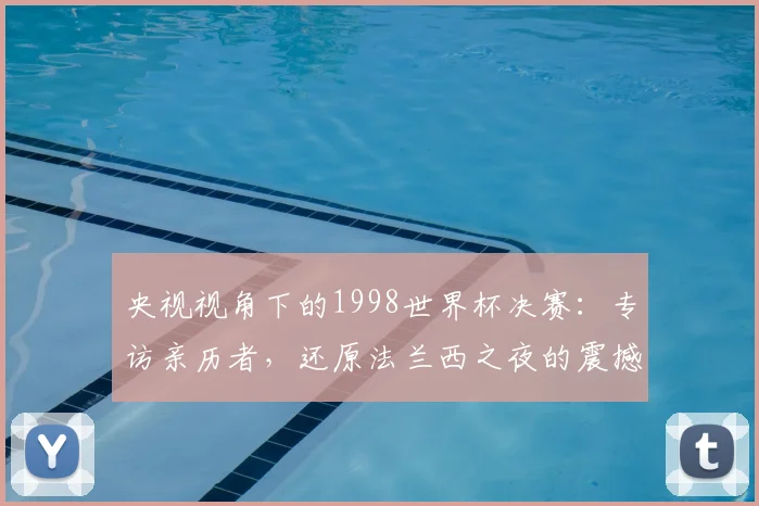 央视视角下的1998世界杯决赛：专访亲历者，还原法兰西之夜的震撼