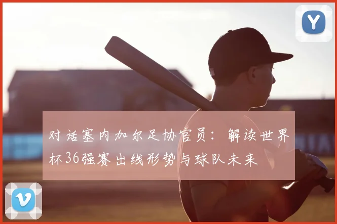 对话塞内加尔足协官员：解读世界杯36强赛出线形势与球队未来