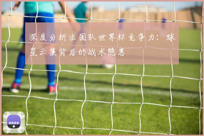 深度分析法国队世界杯竞争力：球星云集背后的战术隐患