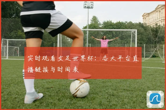 实时观看女足世界杯：各大平台直播链接与时间表