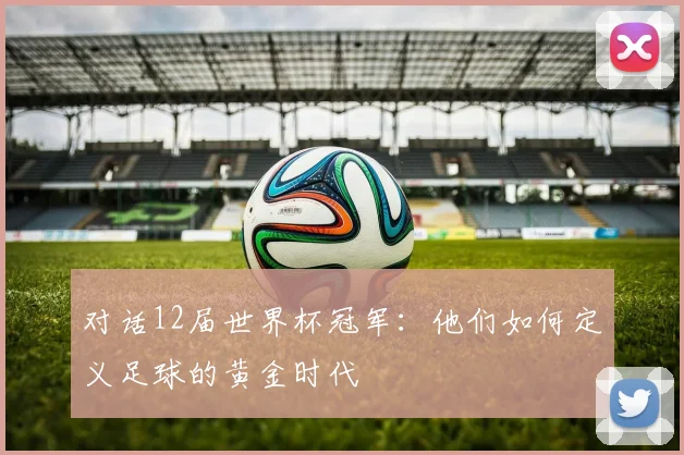 对话12届世界杯冠军：他们如何定义足球的黄金时代