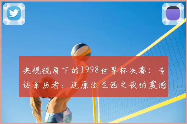 央视视角下的1998世界杯决赛：专访亲历者，还原法兰西之夜的震撼