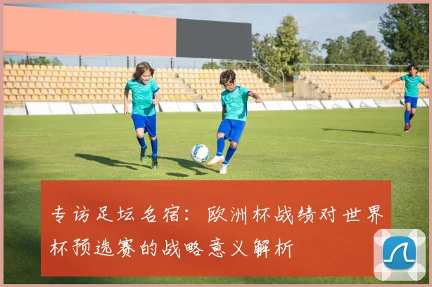专访足坛名宿：欧洲杯战绩对世界杯预选赛的战略意义解析