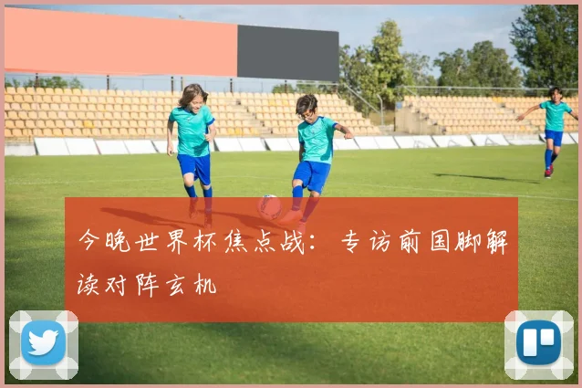 今晚世界杯焦点战：专访前国脚解读对阵玄机