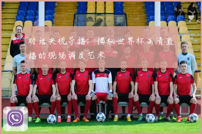 对话央视导播：揭秘世界杯高清直播的现场调度艺术