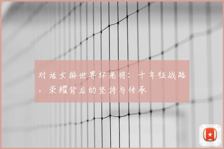对话女排世界杯老将：十年征战路，荣耀背后的坚持与传承
