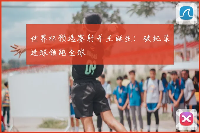 世界杯预选赛射手王诞生：破纪录进球领跑全球