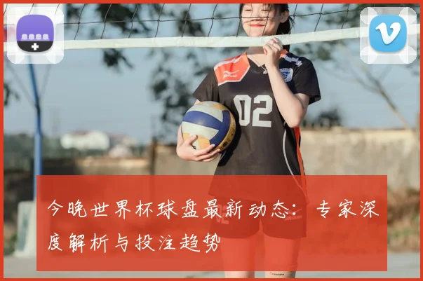 今晚世界杯球盘最新动态：专家深度解析与投注趋势