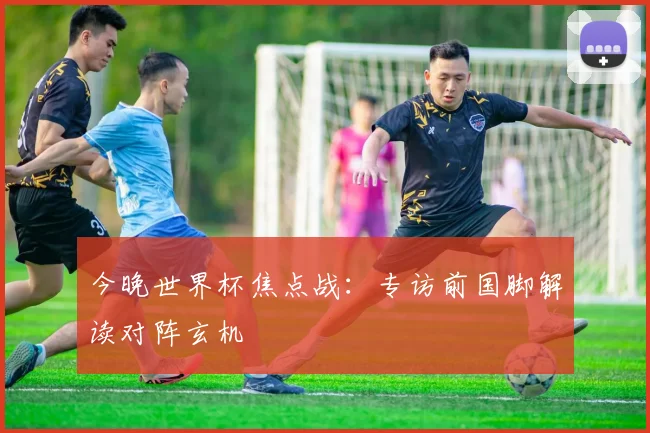 今晚世界杯焦点战：专访前国脚解读对阵玄机